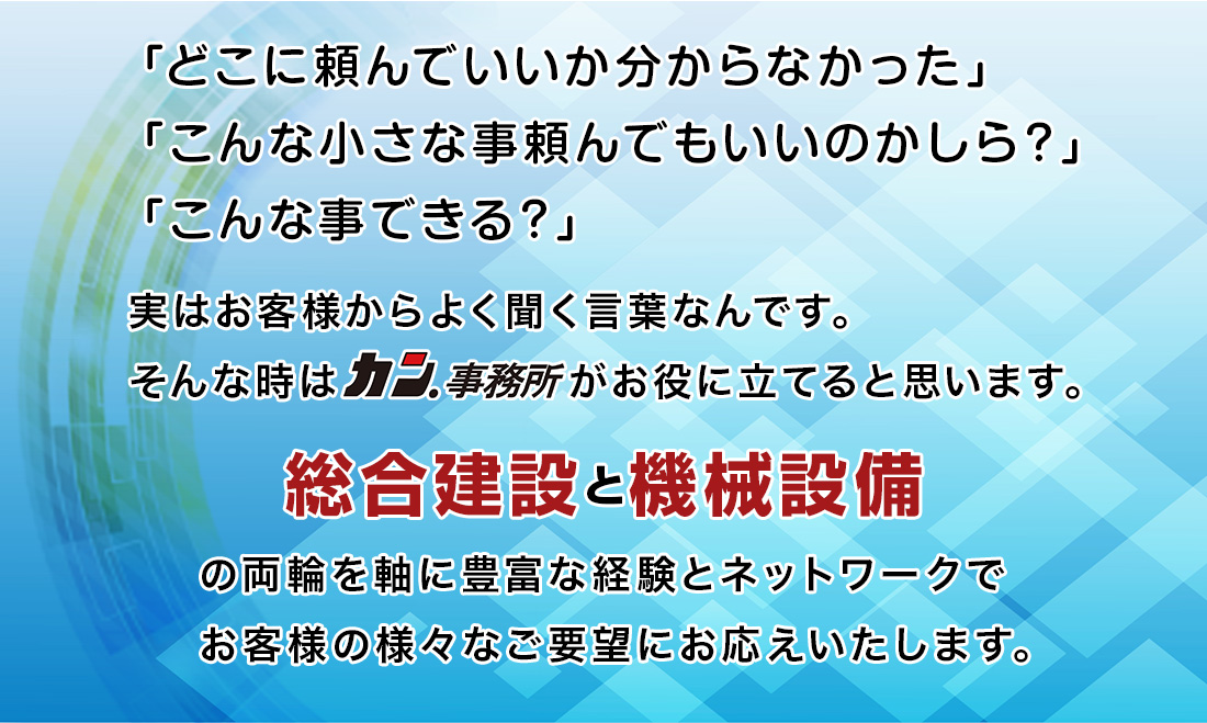 「どこに頼んでいいか分からなかった」「こんな小さな事頼んでもいいのかしら?」「こんな事できる?」実はお客様からよく聞く言葉なんです。そんな時はカン.事務所がお役に立てると思います。総合建設と機械設備の両輪を軸に豊富な経験とネットワークでお客様の様々ご要望、ニーズにお応えいたします。